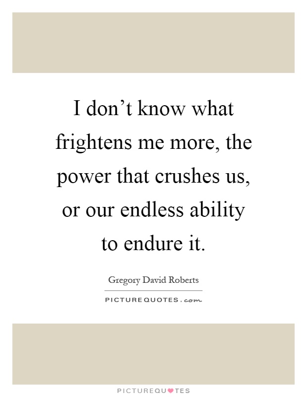 I don't know what frightens me more, the power that crushes us, or our endless ability to endure it Picture Quote #1