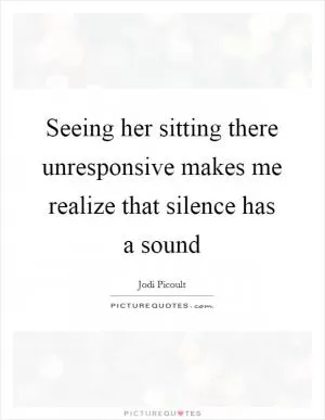 Seeing her sitting there unresponsive makes me realize that silence has a sound Picture Quote #1