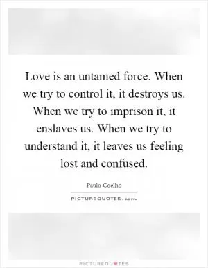 Love is an untamed force. When we try to control it, it destroys us. When we try to imprison it, it enslaves us. When we try to understand it, it leaves us feeling lost and confused Picture Quote #1