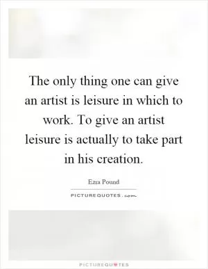 The only thing one can give an artist is leisure in which to work. To give an artist leisure is actually to take part in his creation Picture Quote #1
