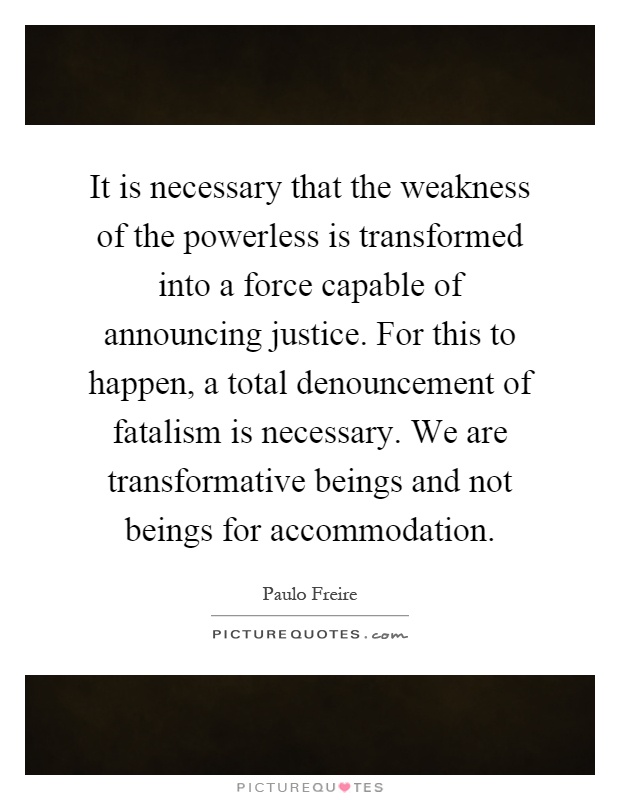 It is necessary that the weakness of the powerless is transformed into a force capable of announcing justice. For this to happen, a total denouncement of fatalism is necessary. We are transformative beings and not beings for accommodation Picture Quote #1