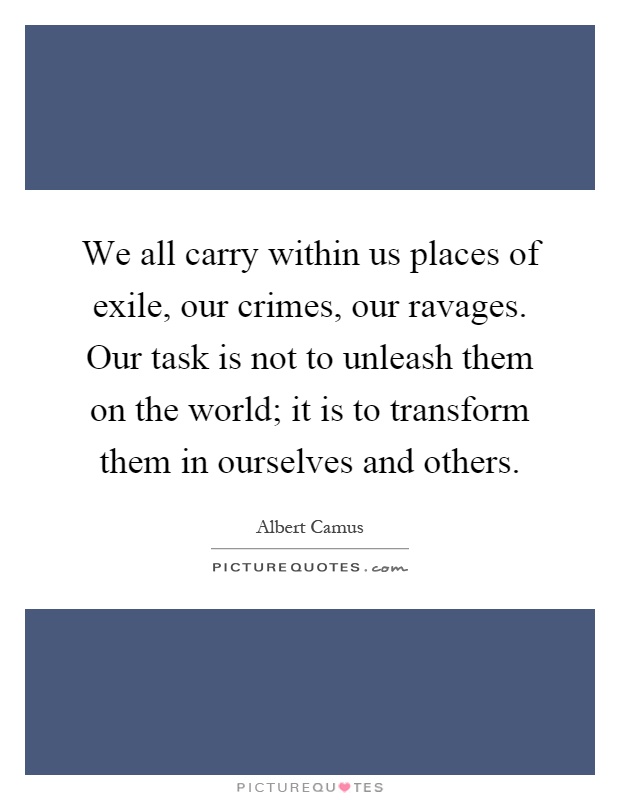 We all carry within us places of exile, our crimes, our ravages. Our task is not to unleash them on the world; it is to transform them in ourselves and others Picture Quote #1