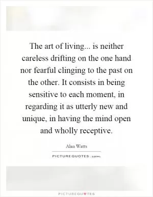 The art of living... is neither careless drifting on the one hand nor fearful clinging to the past on the other. It consists in being sensitive to each moment, in regarding it as utterly new and unique, in having the mind open and wholly receptive Picture Quote #1
