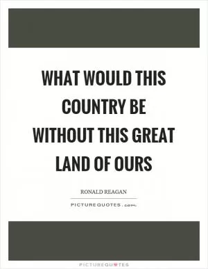 What would this country be without this great land of ours Picture Quote #1