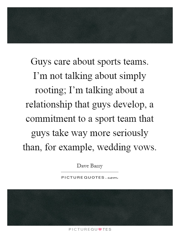 Guys care about sports teams. I'm not talking about simply rooting; I'm talking about a relationship that guys develop, a commitment to a sport team that guys take way more seriously than, for example, wedding vows Picture Quote #1