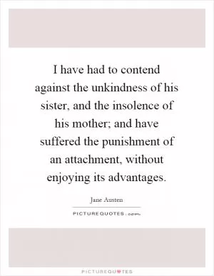 I have had to contend against the unkindness of his sister, and the insolence of his mother; and have suffered the punishment of an attachment, without enjoying its advantages Picture Quote #1