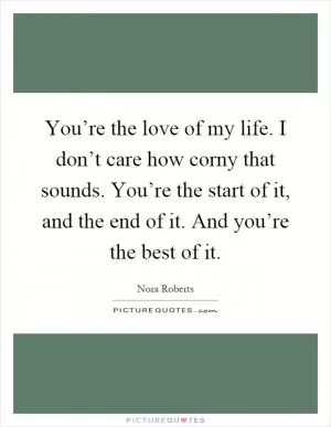You’re the love of my life. I don’t care how corny that sounds. You’re the start of it, and the end of it. And you’re the best of it Picture Quote #1