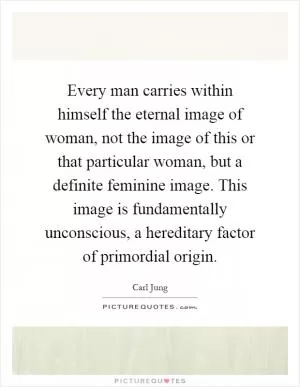 Every man carries within himself the eternal image of woman, not the image of this or that particular woman, but a definite feminine image. This image is fundamentally unconscious, a hereditary factor of primordial origin Picture Quote #1