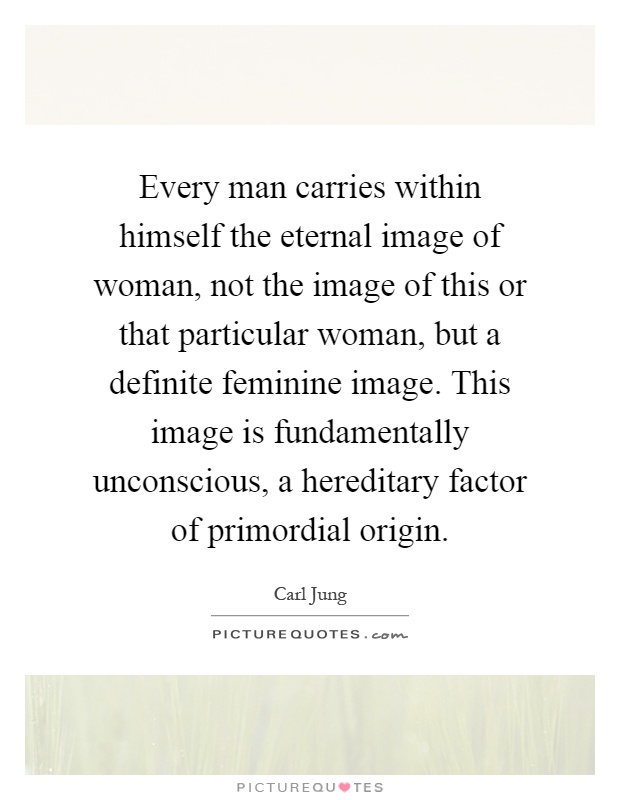 Every man carries within himself the eternal image of woman, not the image of this or that particular woman, but a definite feminine image. This image is fundamentally unconscious, a hereditary factor of primordial origin Picture Quote #1