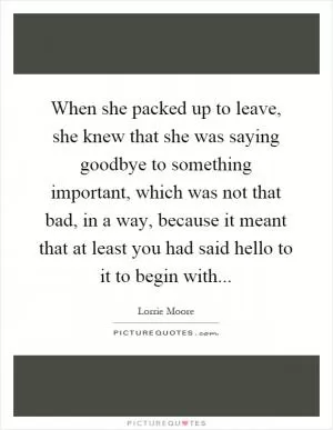 When she packed up to leave, she knew that she was saying goodbye to something important, which was not that bad, in a way, because it meant that at least you had said hello to it to begin with Picture Quote #1
