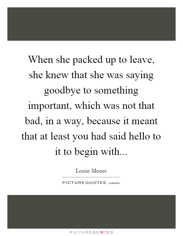 When she packed up to leave, she knew that she was saying goodbye to something important, which was not that bad, in a way, because it meant that at least you had said hello to it to begin with Picture Quote #1