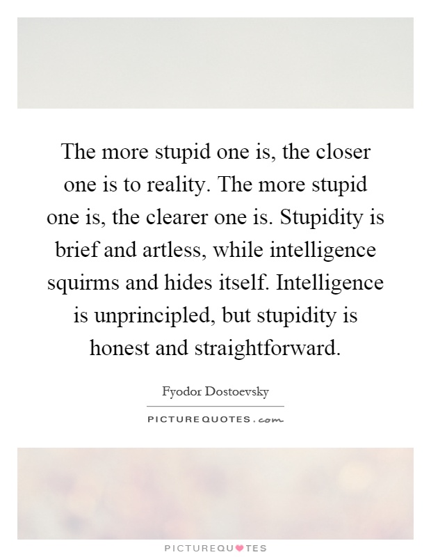 The more stupid one is, the closer one is to reality. The more stupid one is, the clearer one is. Stupidity is brief and artless, while intelligence squirms and hides itself. Intelligence is unprincipled, but stupidity is honest and straightforward Picture Quote #1
