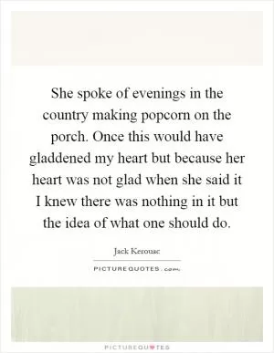 She spoke of evenings in the country making popcorn on the porch. Once this would have gladdened my heart but because her heart was not glad when she said it I knew there was nothing in it but the idea of what one should do Picture Quote #1