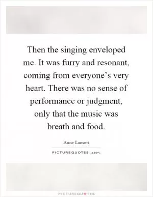 Then the singing enveloped me. It was furry and resonant, coming from everyone’s very heart. There was no sense of performance or judgment, only that the music was breath and food Picture Quote #1