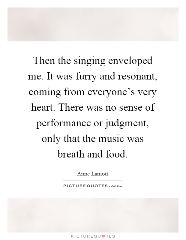 Then the singing enveloped me. It was furry and resonant, coming from everyone's very heart. There was no sense of performance or judgment, only that the music was breath and food Picture Quote #1