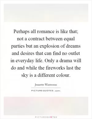 Perhaps all romance is like that; not a contract between equal parties but an explosion of dreams and desires that can find no outlet in everyday life. Only a drama will do and while the fireworks last the sky is a different colour Picture Quote #1
