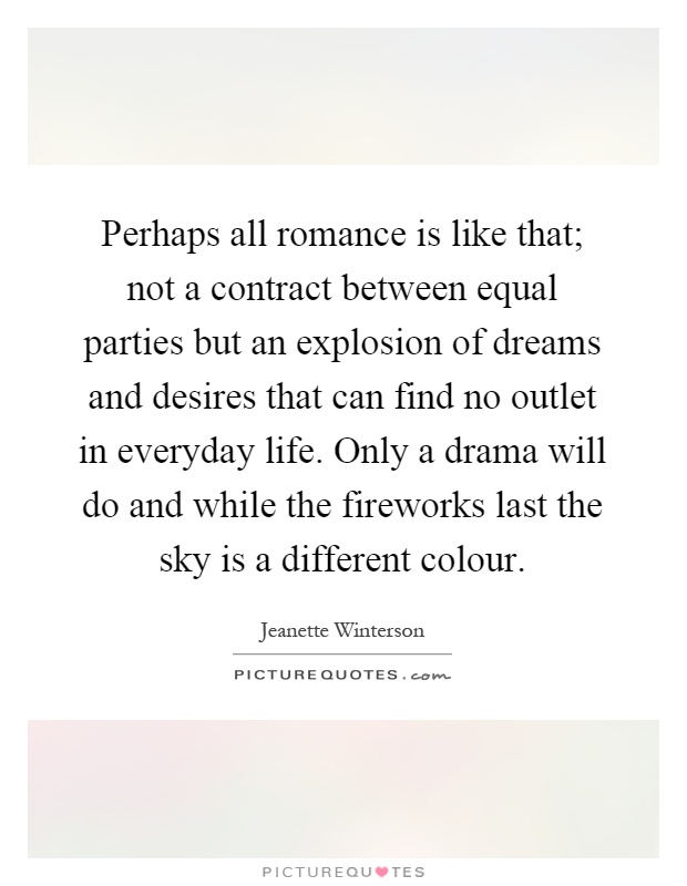 Perhaps all romance is like that; not a contract between equal parties but an explosion of dreams and desires that can find no outlet in everyday life. Only a drama will do and while the fireworks last the sky is a different colour Picture Quote #1