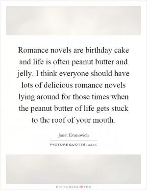 Romance novels are birthday cake and life is often peanut butter and jelly. I think everyone should have lots of delicious romance novels lying around for those times when the peanut butter of life gets stuck to the roof of your mouth Picture Quote #1