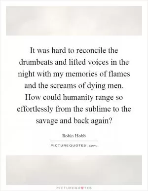 It was hard to reconcile the drumbeats and lifted voices in the night with my memories of flames and the screams of dying men. How could humanity range so effortlessly from the sublime to the savage and back again? Picture Quote #1