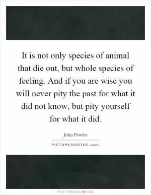 It is not only species of animal that die out, but whole species of feeling. And if you are wise you will never pity the past for what it did not know, but pity yourself for what it did Picture Quote #1