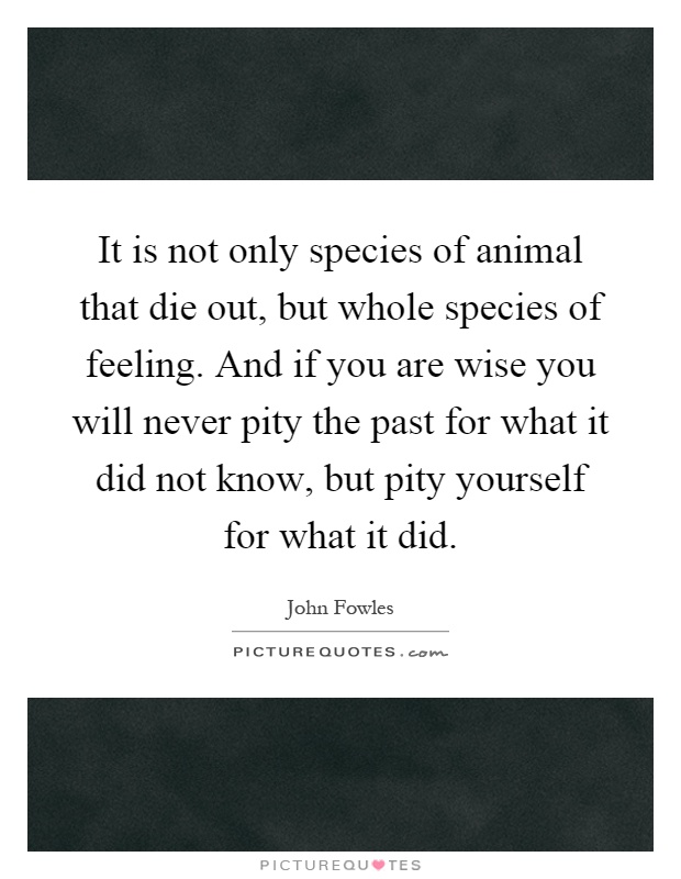 It is not only species of animal that die out, but whole species of feeling. And if you are wise you will never pity the past for what it did not know, but pity yourself for what it did Picture Quote #1