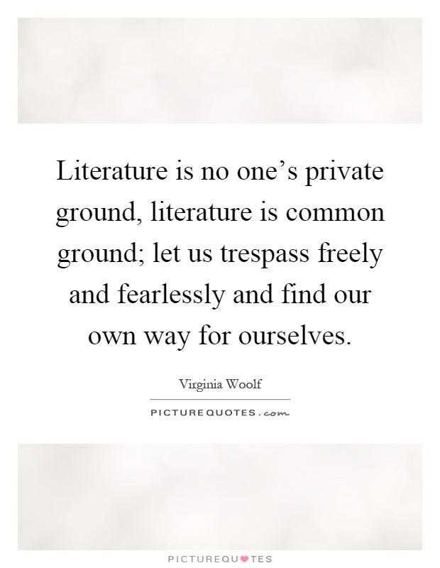 Literature is no one's private ground, literature is common ground; let us trespass freely and fearlessly and find our own way for ourselves Picture Quote #1