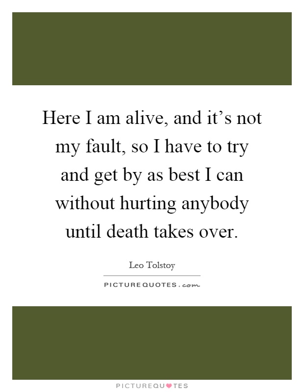 Here I am alive, and it's not my fault, so I have to try and get by as best I can without hurting anybody until death takes over Picture Quote #1