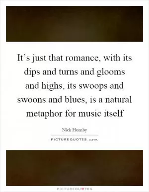 It’s just that romance, with its dips and turns and glooms and highs, its swoops and swoons and blues, is a natural metaphor for music itself Picture Quote #1