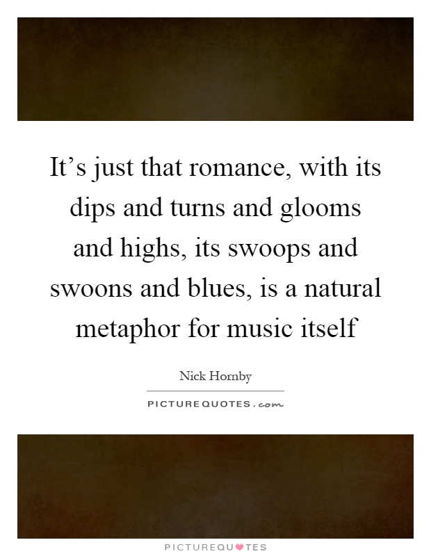 It's just that romance, with its dips and turns and glooms and highs, its swoops and swoons and blues, is a natural metaphor for music itself Picture Quote #1