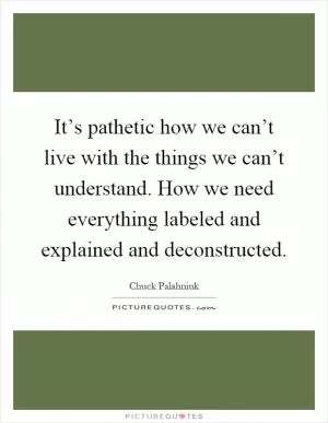 It’s pathetic how we can’t live with the things we can’t understand. How we need everything labeled and explained and deconstructed Picture Quote #1