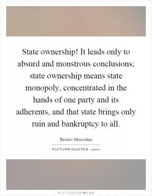 State ownership! It leads only to absurd and monstrous conclusions; state ownership means state monopoly, concentrated in the hands of one party and its adherents, and that state brings only ruin and bankruptcy to all Picture Quote #1