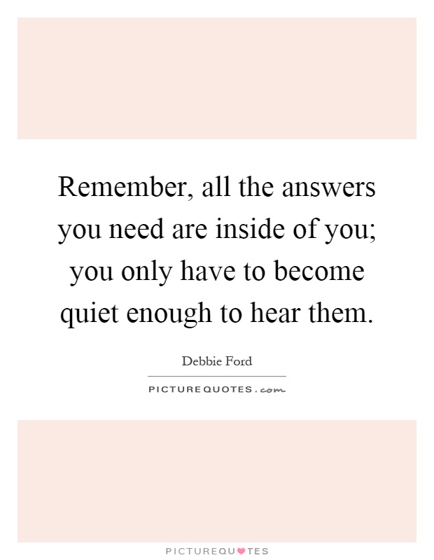 Remember, all the answers you need are inside of you; you only have to become quiet enough to hear them Picture Quote #1