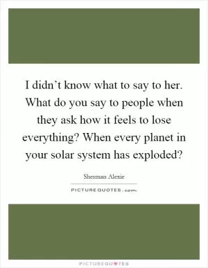 I didn’t know what to say to her. What do you say to people when they ask how it feels to lose everything? When every planet in your solar system has exploded? Picture Quote #1