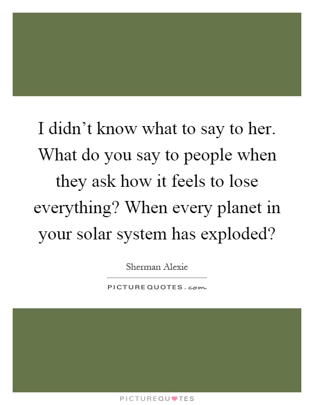 I didn't know what to say to her. What do you say to people when they ask how it feels to lose everything? When every planet in your solar system has exploded? Picture Quote #1