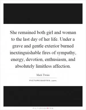 She remained both girl and woman to the last day of her life. Under a grave and gentle exterior burned inextinguishable fires of sympathy, energy, devotion, enthusiasm, and absolutely limitless affection Picture Quote #1