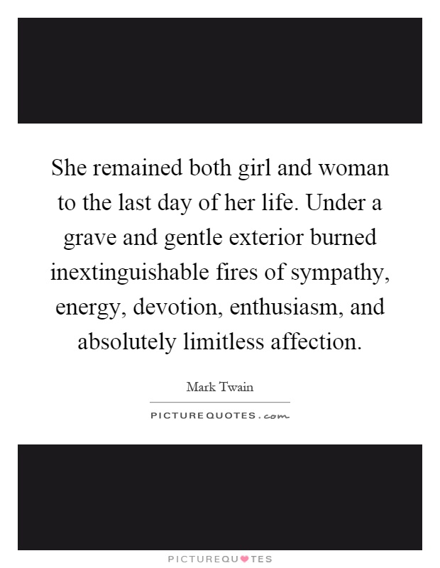 She remained both girl and woman to the last day of her life. Under a grave and gentle exterior burned inextinguishable fires of sympathy, energy, devotion, enthusiasm, and absolutely limitless affection Picture Quote #1