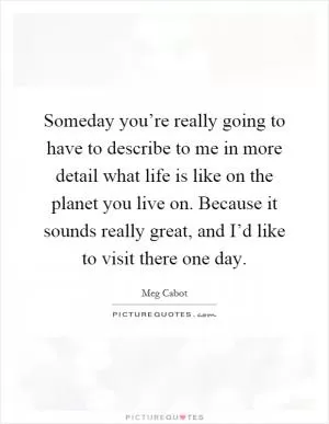 Someday you’re really going to have to describe to me in more detail what life is like on the planet you live on. Because it sounds really great, and I’d like to visit there one day Picture Quote #1