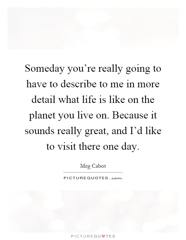 Someday you're really going to have to describe to me in more detail what life is like on the planet you live on. Because it sounds really great, and I'd like to visit there one day Picture Quote #1