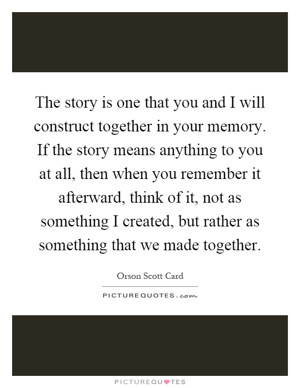 The story is one that you and I will construct together in your memory. If the story means anything to you at all, then when you remember it afterward, think of it, not as something I created, but rather as something that we made together Picture Quote #1