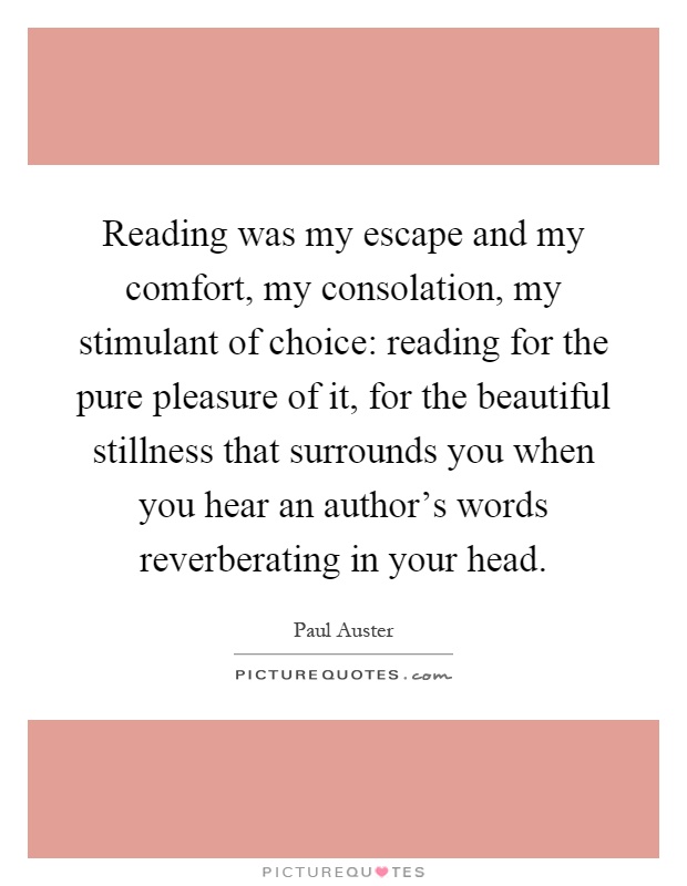 Reading was my escape and my comfort, my consolation, my stimulant of choice: reading for the pure pleasure of it, for the beautiful stillness that surrounds you when you hear an author's words reverberating in your head Picture Quote #1