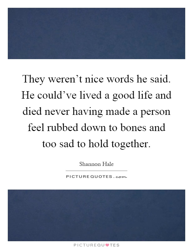 They weren't nice words he said. He could've lived a good life and died never having made a person feel rubbed down to bones and too sad to hold together Picture Quote #1
