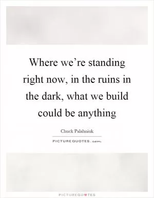 Where we’re standing right now, in the ruins in the dark, what we build could be anything Picture Quote #1