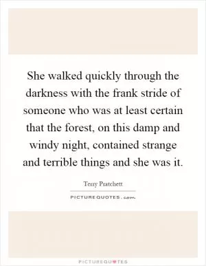 She walked quickly through the darkness with the frank stride of someone who was at least certain that the forest, on this damp and windy night, contained strange and terrible things and she was it Picture Quote #1