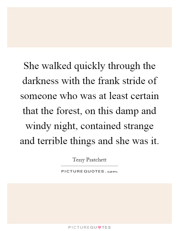 She walked quickly through the darkness with the frank stride of someone who was at least certain that the forest, on this damp and windy night, contained strange and terrible things and she was it Picture Quote #1