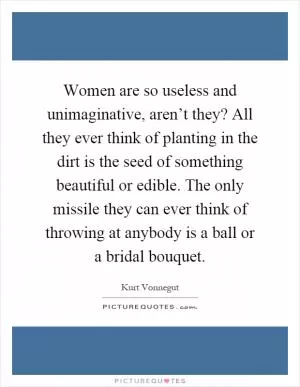 Women are so useless and unimaginative, aren’t they? All they ever think of planting in the dirt is the seed of something beautiful or edible. The only missile they can ever think of throwing at anybody is a ball or a bridal bouquet Picture Quote #1