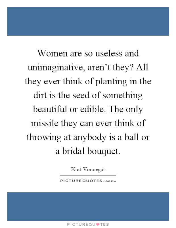 Women are so useless and unimaginative, aren't they? All they ever think of planting in the dirt is the seed of something beautiful or edible. The only missile they can ever think of throwing at anybody is a ball or a bridal bouquet Picture Quote #1