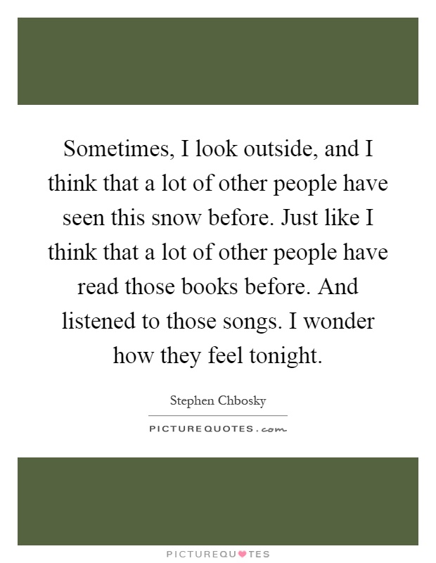 Sometimes, I look outside, and I think that a lot of other people have seen this snow before. Just like I think that a lot of other people have read those books before. And listened to those songs. I wonder how they feel tonight Picture Quote #1