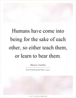 Humans have come into being for the sake of each other, so either teach them, or learn to bear them Picture Quote #1