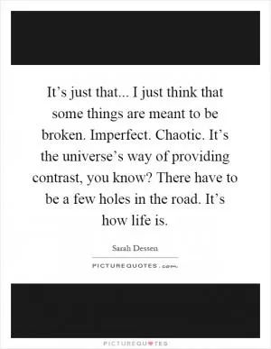 It’s just that... I just think that some things are meant to be broken. Imperfect. Chaotic. It’s the universe’s way of providing contrast, you know? There have to be a few holes in the road. It’s how life is Picture Quote #1
