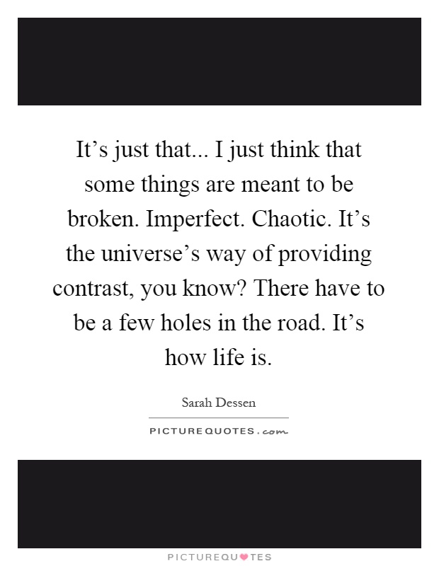 It's just that... I just think that some things are meant to be broken. Imperfect. Chaotic. It's the universe's way of providing contrast, you know? There have to be a few holes in the road. It's how life is Picture Quote #1